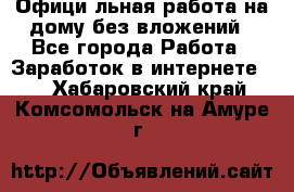 Официaльная работа на дому,без вложений - Все города Работа » Заработок в интернете   . Хабаровский край,Комсомольск-на-Амуре г.